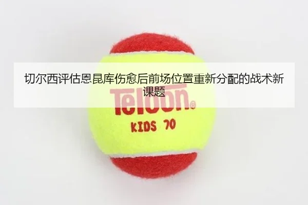 切尔西评估恩昆库伤愈后前场位置重新分配的战术新课题