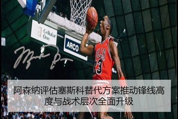 阿森纳评估塞斯科替代方案推动锋线高度与战术层次全面升级
